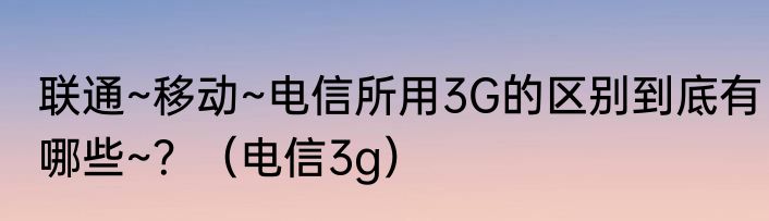 联通~移动~电信所用3G的区别到底有哪些~？（电信3g）