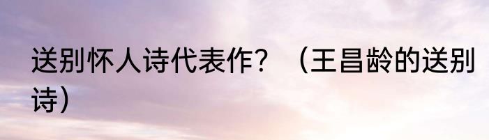 送别怀人诗代表作？（王昌龄的送别诗）