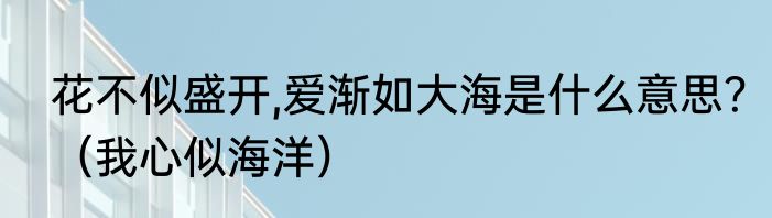 花不似盛开,爱渐如大海是什么意思？（我心似海洋）