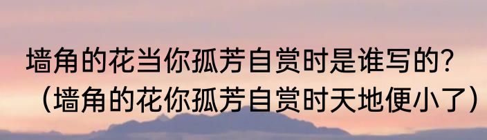 墙角的花当你孤芳自赏时是谁写的？（墙角的花你孤芳自赏时天地便小了）