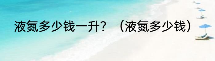 液氮多少钱一升？（液氮多少钱）