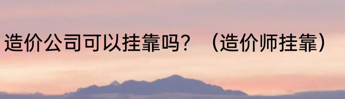造价公司可以挂靠吗？（造价师挂靠）