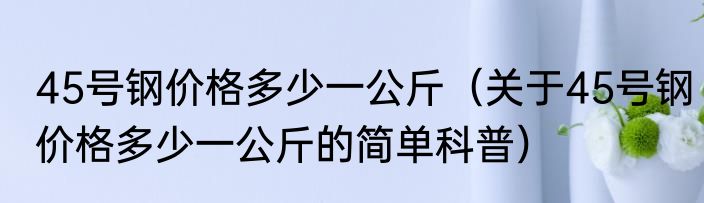 45号钢价格多少一公斤（关于45号钢价格多少一公斤的简单科普）