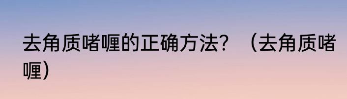 去角质啫喱的正确方法？（去角质啫喱）