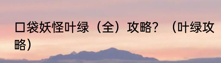 口袋妖怪叶绿（全）攻略？（叶绿攻略）
