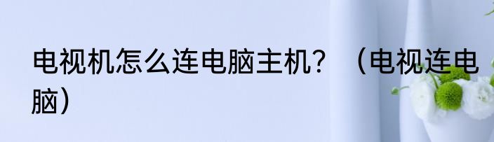 电视机怎么连电脑主机？（电视连电脑）