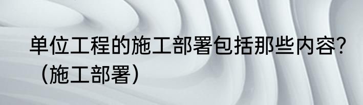 单位工程的施工部署包括那些内容？（施工部署）