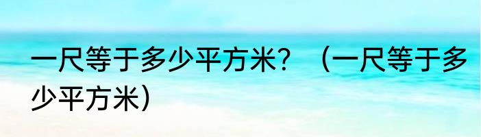 一尺等于多少平方米？（一尺等于多少平方米）