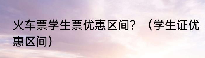 火车票学生票优惠区间？（学生证优惠区间）