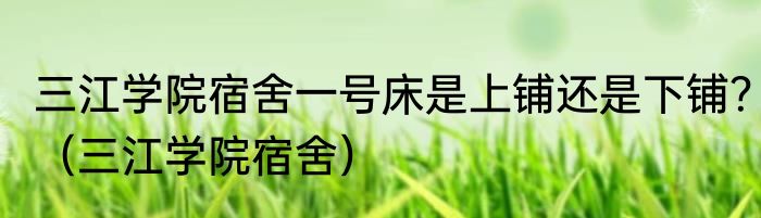 三江学院宿舍一号床是上铺还是下铺？（三江学院宿舍）