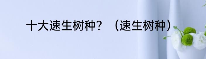 十大速生树种？（速生树种）