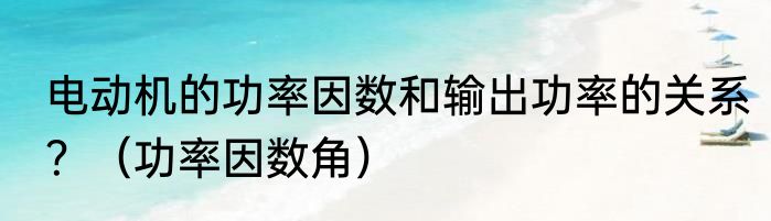电动机的功率因数和输出功率的关系？（功率因数角）