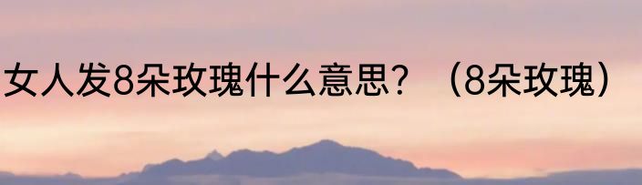 女人发8朵玫瑰什么意思？（8朵玫瑰）