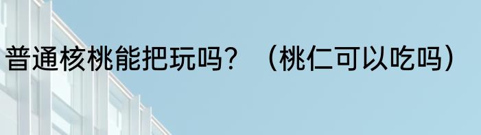 普通核桃能把玩吗？（桃仁可以吃吗）
