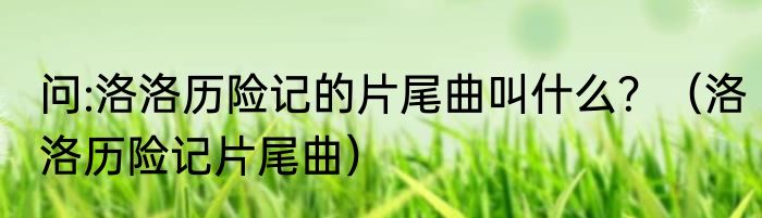 问:洛洛历险记的片尾曲叫什么？（洛洛历险记片尾曲）