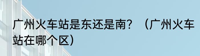 广州火车站是东还是南？（广州火车站在哪个区）