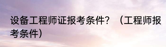 设备工程师证报考条件？（工程师报考条件）