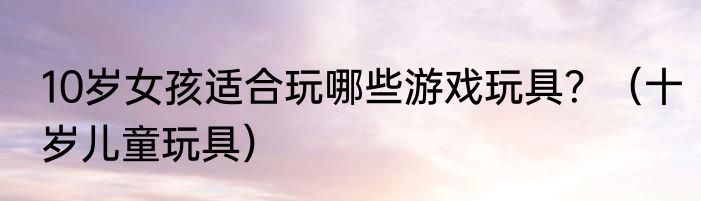 10岁女孩适合玩哪些游戏玩具？（十岁儿童玩具）