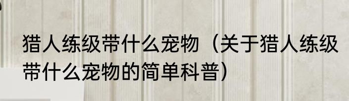 猎人练级带什么宠物（关于猎人练级带什么宠物的简单科普）