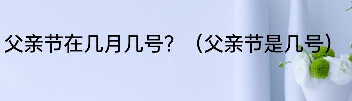 父亲节在几月几号?(父亲节是几号)