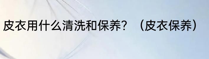 皮衣用什么清洗和保养？（皮衣保养）