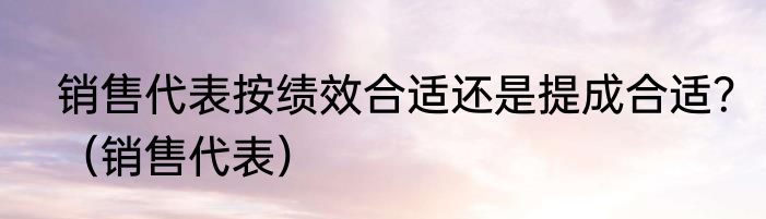 销售代表按绩效合适还是提成合适？（销售代表）