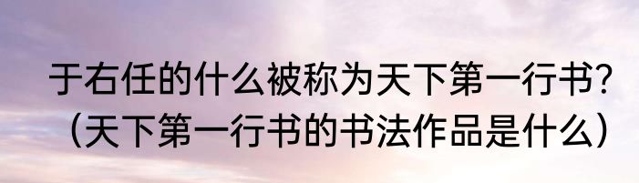 于右任的什么被称为天下第一行书？（天下第一行书的书法作品是什么）