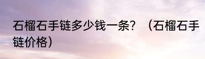 石榴石手链多少钱一条？（石榴石手链价格）