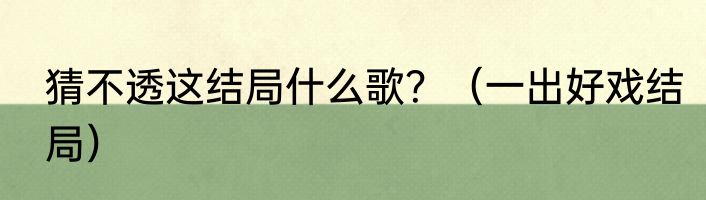 猜不透这结局什么歌？（一出好戏结局）