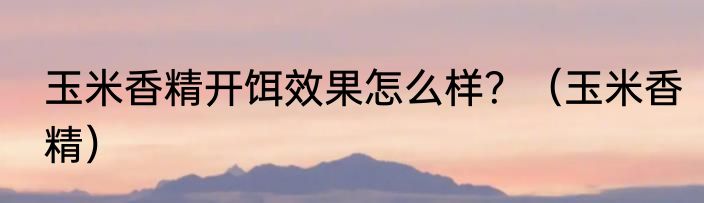 玉米香精开饵效果怎么样？（玉米香精）