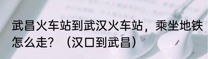武昌火车站到武汉火车站，乘坐地铁怎么走？（汉口到武昌）