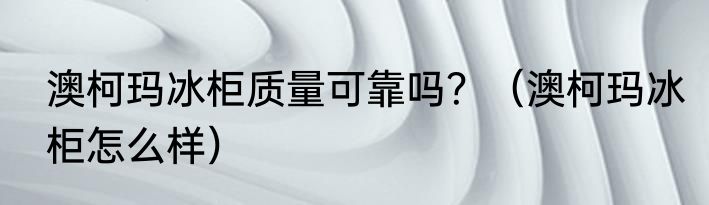 澳柯玛冰柜质量可靠吗？（澳柯玛冰柜怎么样）