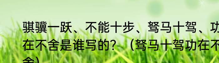 骐骥一跃、不能十步、驽马十驾、功在不舍是谁写的？（驽马十驾功在不舍）