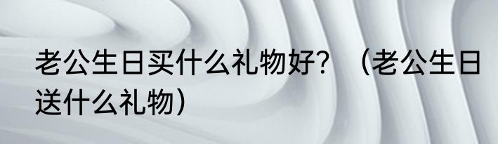 老公生日买什么礼物好？（老公生日送什么礼物）