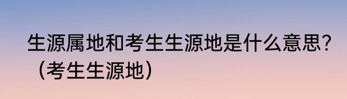 生源属地和考生生源地是什么意思？（考生生源地）