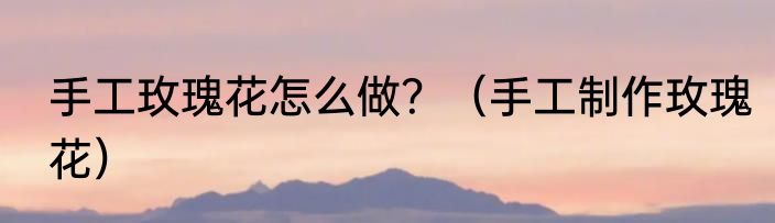 手工玫瑰花怎么做？（手工制作玫瑰花）
