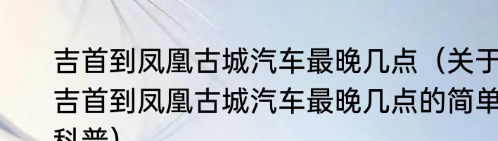 吉首到凤凰古城汽车最晚几点（关于吉首到凤凰古城汽车最晚几点的简单科普）