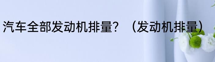 汽车全部发动机排量？（发动机排量）