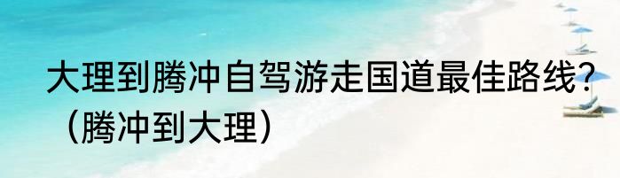 大理到腾冲自驾游走国道最佳路线？（腾冲到大理）