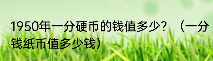 1950年一分硬币的钱值多少？（一分钱纸币值多少钱）