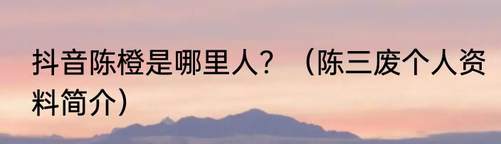 抖音陈橙是哪里人？（陈三废个人资料简介）