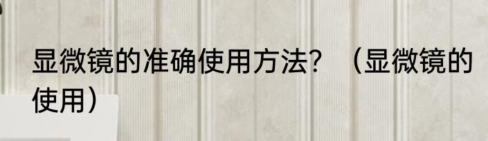 显微镜的准确使用方法？（显微镜的使用）
