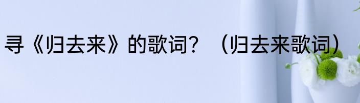 寻《归去来》的歌词？（归去来歌词）