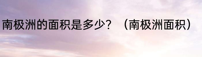南极洲的面积是多少？（南极洲面积）
