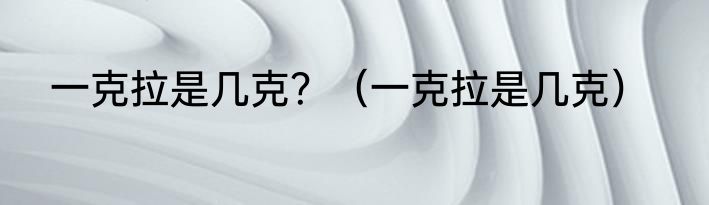 一克拉是几克？（一克拉是几克）