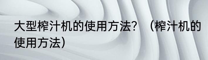 大型榨汁机的使用方法？（榨汁机的使用方法）