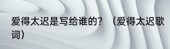 爱得太迟是写给谁的？（爱得太迟歌词）