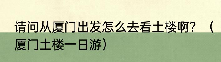 请问从厦门出发怎么去看土楼啊？（厦门土楼一日游）