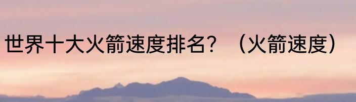 世界十大火箭速度排名？（火箭速度）
