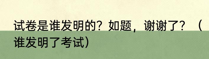 试卷是谁发明的？如题，谢谢了？（谁发明了考试）